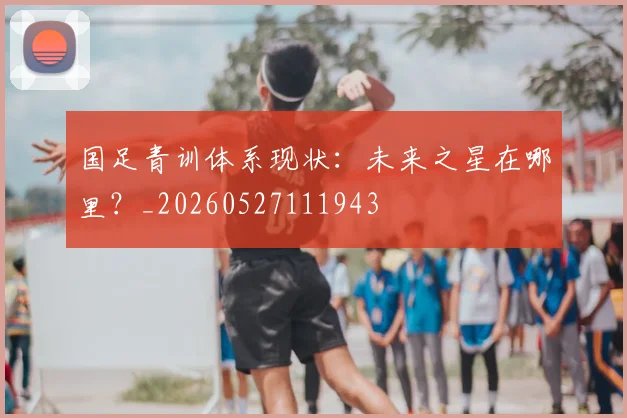 国足青训体系现状:未来之星在哪里?_20260527111943