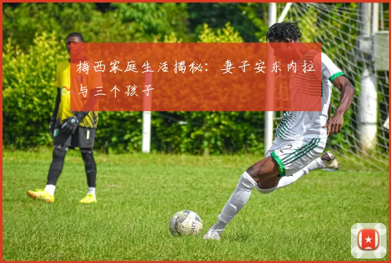 梅西家庭生活揭秘：妻子安东内拉与三个孩子