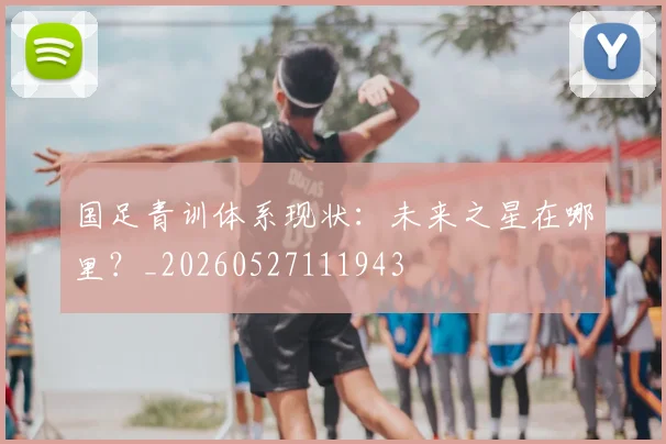 国足青训体系现状：未来之星在哪里？_20260527111943