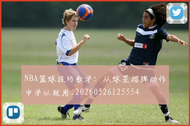 NBA篮球技巧教学:从球星招牌动作中学以致用_20260526125554