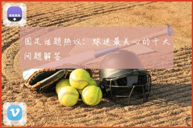国足话题热议：球迷最关心的十大问题解答