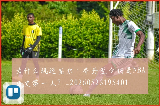 为什么说迈克尔·乔丹至今仍是NBA历史第一人?_20260523195401