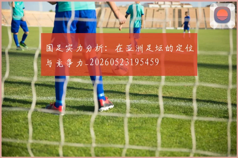 国足实力分析:在亚洲足坛的定位与竞争力_20260523195459
