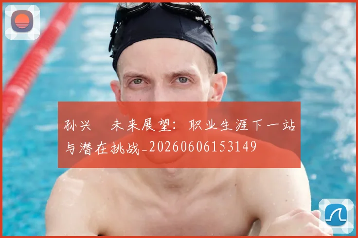 孙兴慜未来展望：职业生涯下一站与潜在挑战_20260606153149