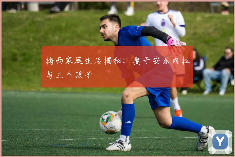 梅西家庭生活揭秘：妻子安东内拉与三个孩子